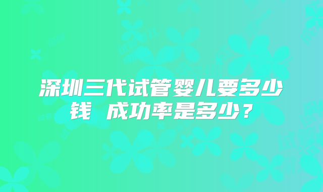 深圳三代试管婴儿要多少钱 成功率是多少？