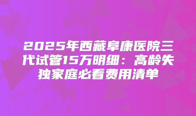 2025年西藏阜康医院三代试管15万明细:高龄失独家庭必看费用清单