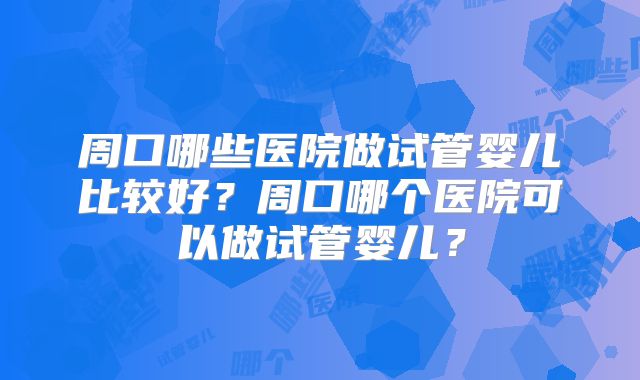周口哪些医院做试管婴儿比较好？周口哪个医院可以做试管婴儿？