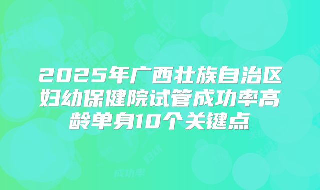 2025年广西壮族自治区妇幼保健院试管成功率高龄单身10个关键点
