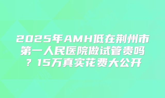 2025年AMH低在荆州市第一人民医院做试管贵吗？15万真实花费大公开