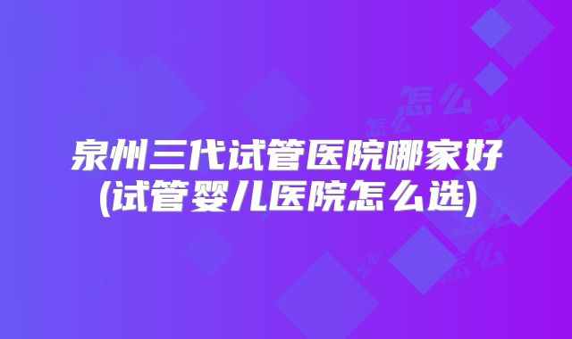 泉州三代试管医院哪家好(试管婴儿医院怎么选)
