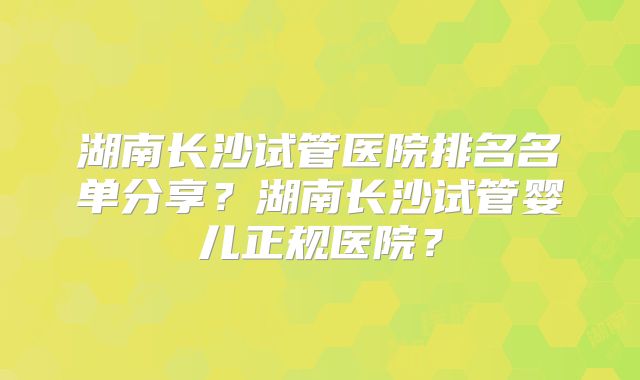 湖南长沙试管医院排名名单分享?湖南长沙试管婴儿正规医院?