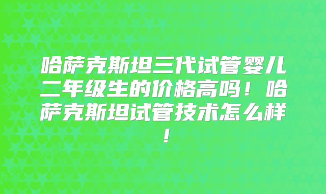 哈萨克斯坦三代试管婴儿二年级生的价格高吗！哈萨克斯坦试管技术怎么样！
