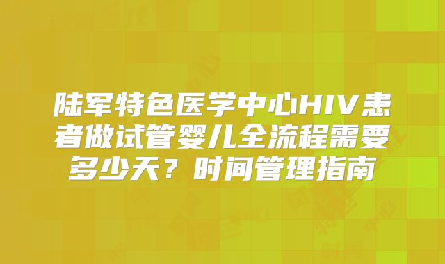 陆军特色医学中心HIV患者做试管婴儿全流程需要多少天?时间管理指南