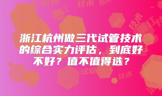 浙江杭州做三代试管技术的综合实力评估，到底好不好？值不值得选？