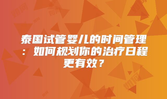泰国试管婴儿的时间管理：如何规划你的治疗日程更有效？