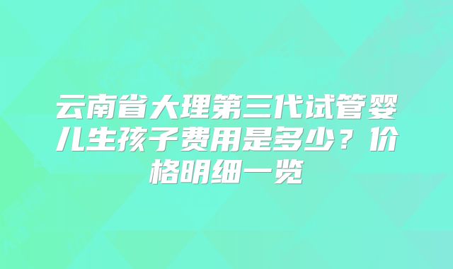 云南省大理第三代试管婴儿生孩子费用是多少？价格明细一览