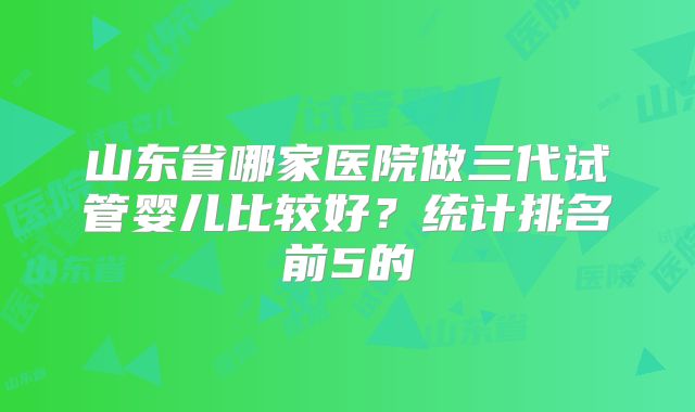 山东省哪家医院做三代试管婴儿比较好？统计排名前5的