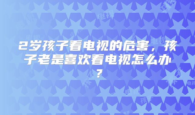 2岁孩子看电视的危害,孩子老是喜欢看电视怎么办?