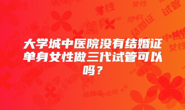 大学城中医院没有结婚证单身女性做三代试管可以吗?