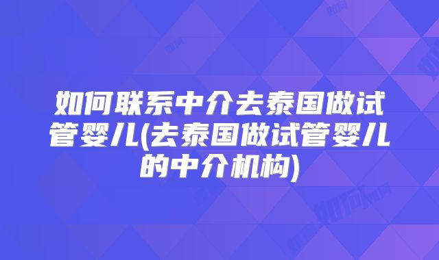 如何联系中介去泰国做试管婴儿(去泰国做试管婴儿的中介机构)