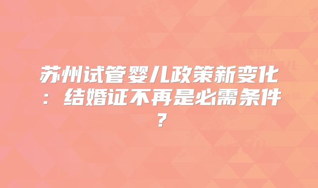 苏州试管婴儿政策新变化：结婚证不再是必需条件？