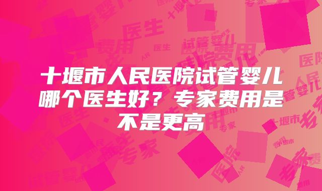 十堰市人民医院试管婴儿哪个医生好？专家费用是不是更高