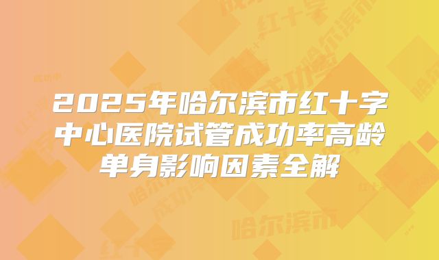 2025年哈尔滨市红十字中心医院试管成功率高龄单身影响因素全解