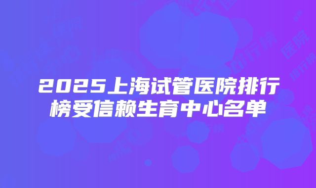 2025上海试管医院排行榜受信赖生育中心名单