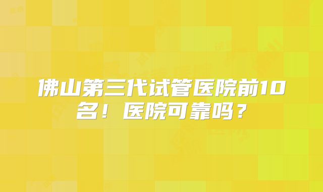 佛山第三代试管医院前10名！医院可靠吗？