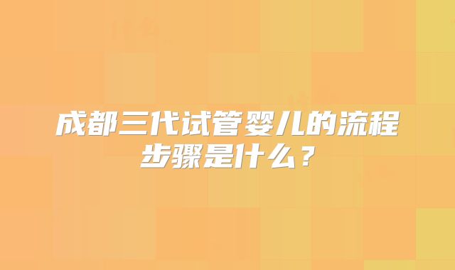 成都三代试管婴儿的流程步骤是什么？