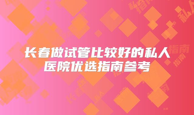 长春做试管比较好的私人医院优选指南参考