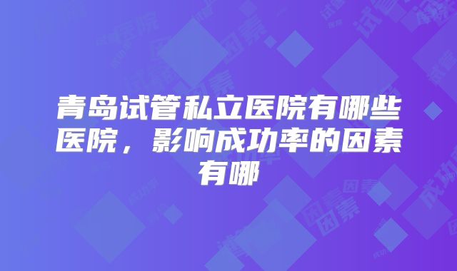 青岛试管私立医院有哪些医院，影响成功率的因素有哪
