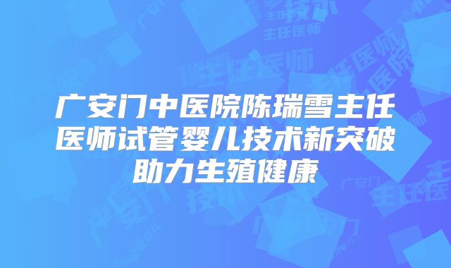 广安门中医院陈瑞雪主任医师试管婴儿技术新突破助力生殖健康