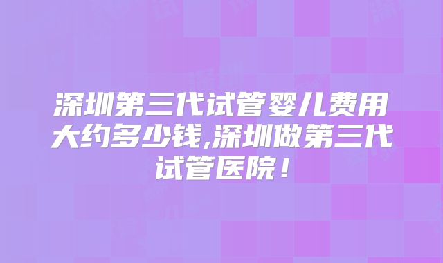 深圳第三代试管婴儿费用大约多少钱,深圳做第三代试管医院!