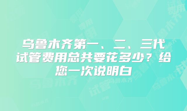 乌鲁木齐第一、二、三代试管费用总共要花多少？给您一次说明白