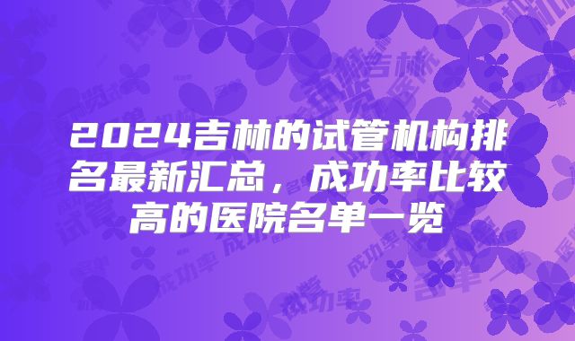 2024吉林的试管机构排名最新汇总,成功率比较高的医院名单一览