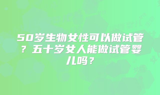 50岁生物女性可以做试管？五十岁女人能做试管婴儿吗？