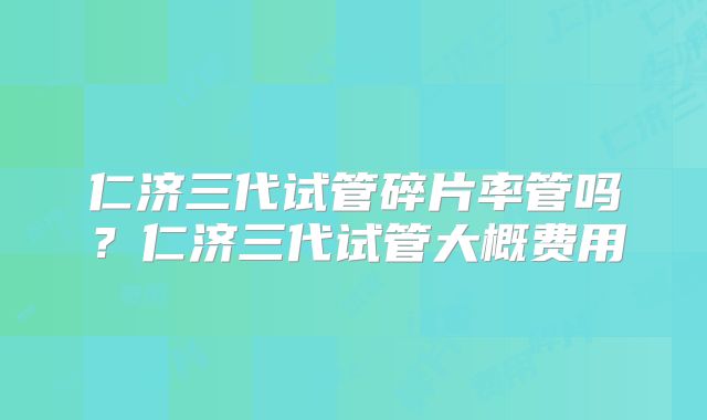 仁济三代试管碎片率管吗？仁济三代试管大概费用
