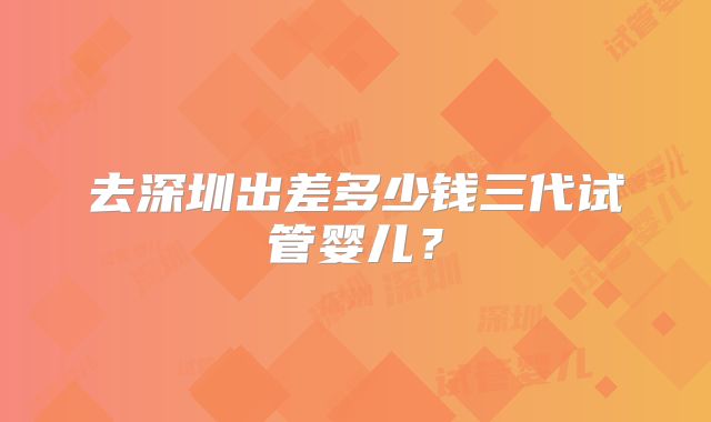 去深圳出差多少钱三代试管婴儿？
