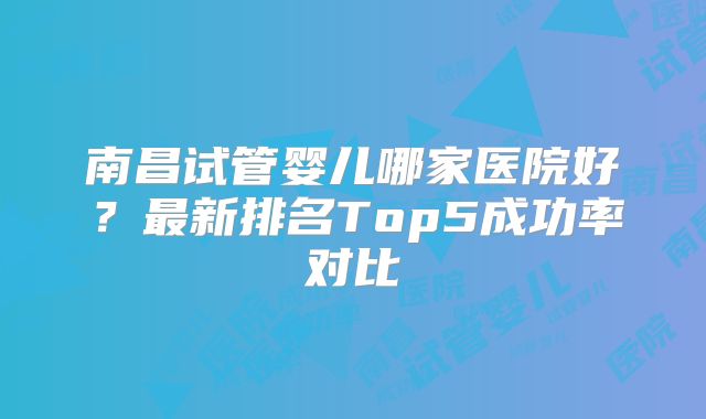 南昌试管婴儿哪家医院好？最新排名Top5成功率对比