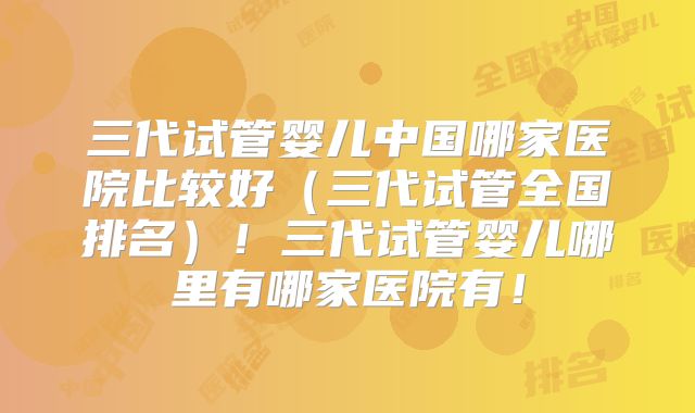 三代试管婴儿中国哪家医院比较好（三代试管全国排名）！三代试管婴儿哪里有哪家医院有！