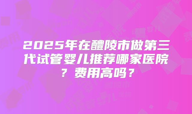 2025年在醴陵市做第三代试管婴儿推荐哪家医院？费用高吗？