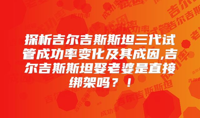 探析吉尔吉斯斯坦三代试管成功率变化及其成因,吉尔吉斯斯坦娶老婆是直接绑架吗？！