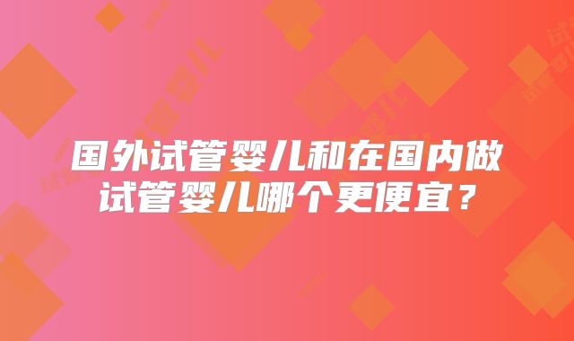 国外试管婴儿和在国内做试管婴儿哪个更便宜？