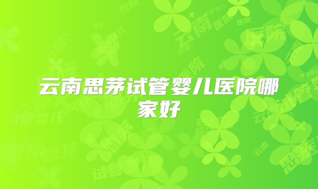 云南思茅试管婴儿医院哪家好