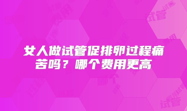 女人做试管促排卵过程痛苦吗？哪个费用更高