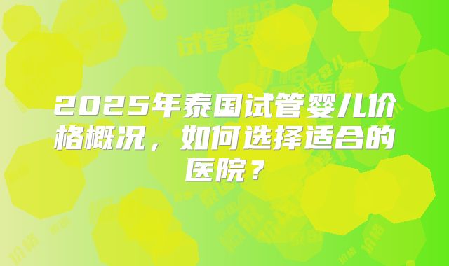 2025年泰国试管婴儿价格概况，如何选择适合的医院？