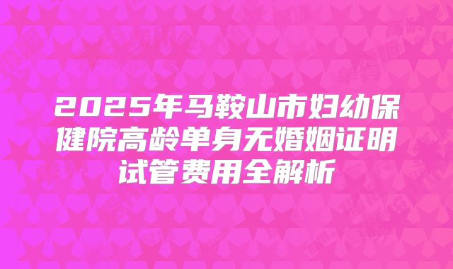 2025年马鞍山市妇幼保健院高龄单身无婚姻证明试管费用全解析