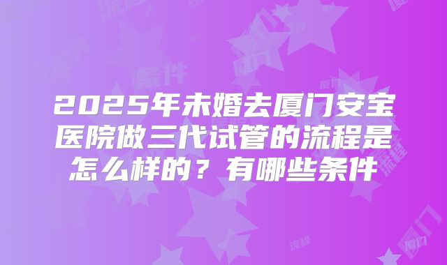 2025年未婚去厦门安宝医院做三代试管的流程是怎么样的？有哪些条件