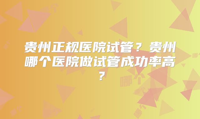 贵州正规医院试管？贵州哪个医院做试管成功率高？