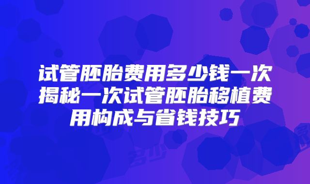 试管胚胎费用多少钱一次揭秘一次试管胚胎移植费用构成与省钱技巧