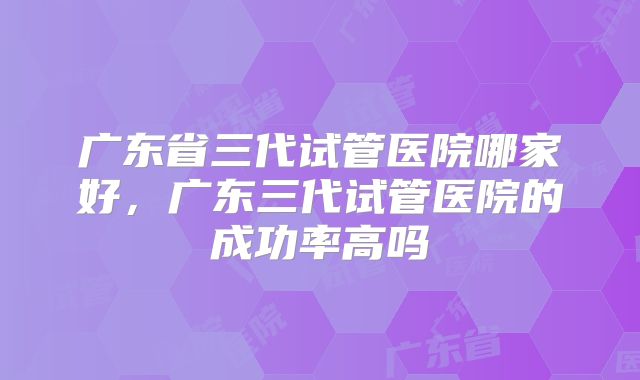 广东省三代试管医院哪家好，广东三代试管医院的成功率高吗