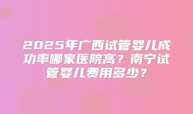 2025年广西试管婴儿成功率哪家医院高？南宁试管婴儿费用多少？