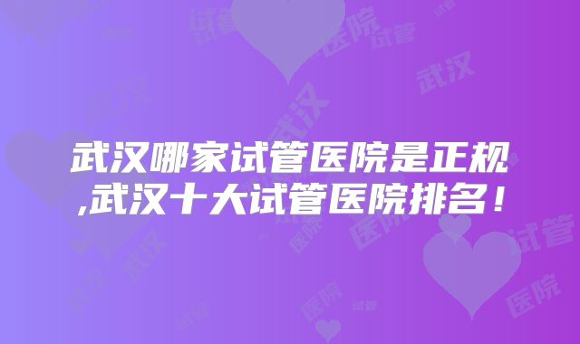 武汉哪家试管医院是正规,武汉十大试管医院排名！