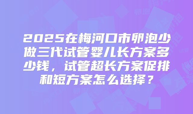 2025在梅河口市卵泡少做三代试管婴儿长方案多少钱，试管超长方案促排和短方案怎么选择？