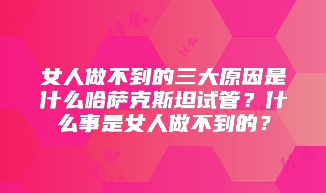 女人做不到的三大原因是什么哈萨克斯坦试管？什么事是女人做不到的？