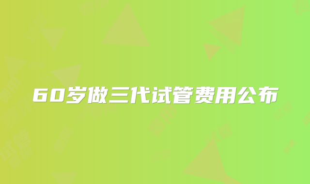 60岁做三代试管费用公布