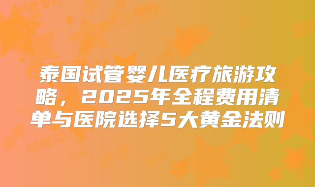 泰国试管婴儿医疗旅游攻略，2025年全程费用清单与医院选择5大黄金法则